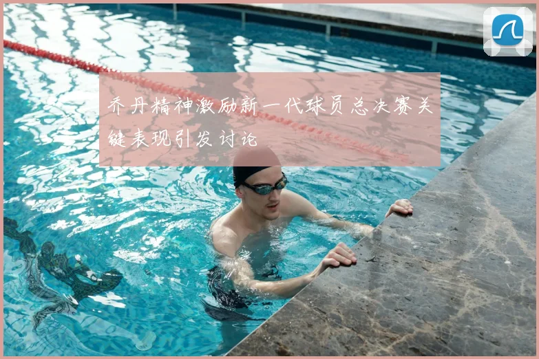 乔丹精神激励新一代球员总决赛关键表现引发讨论