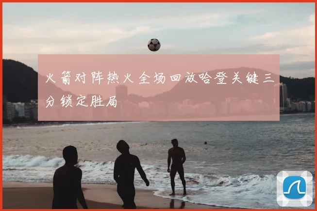 火箭对阵热火全场回放哈登关键三分锁定胜局