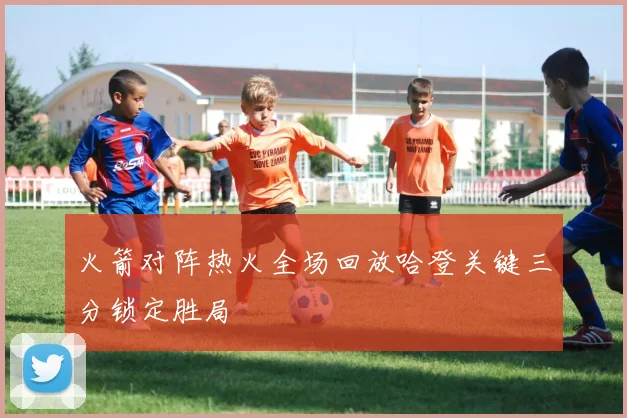 火箭对阵热火全场回放哈登关键三分锁定胜局