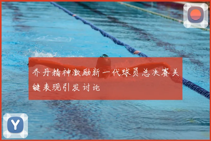 乔丹精神激励新一代球员总决赛关键表现引发讨论