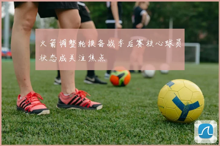 火箭调整轮换备战季后赛核心球员状态成关注焦点