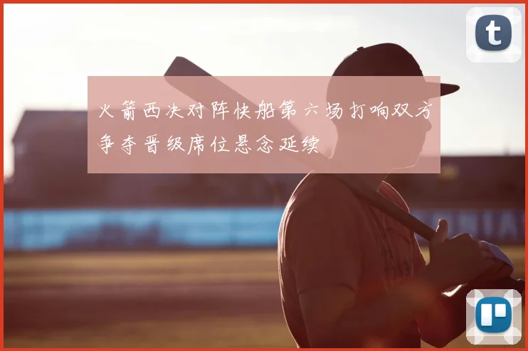 火箭西决对阵快船第六场打响双方争夺晋级席位悬念延续