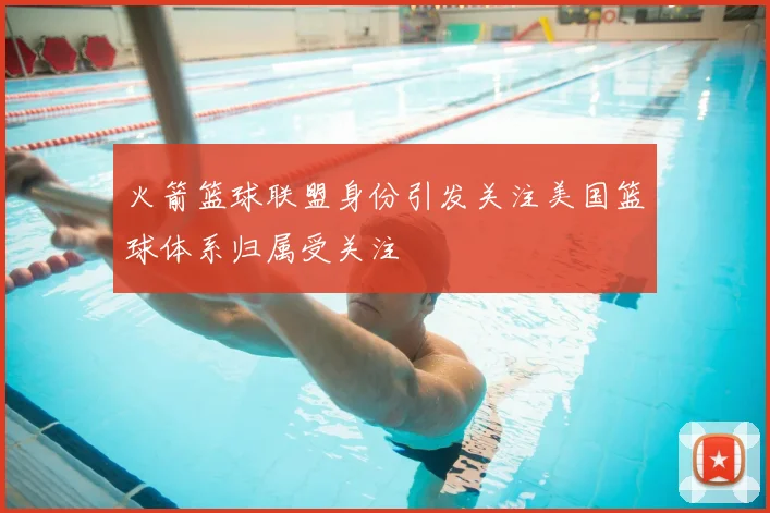 火箭篮球联盟身份引发关注美国篮球体系归属受关注