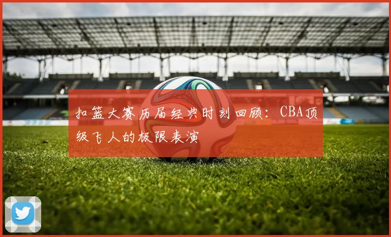 扣篮大赛历届经典时刻回顾:CBA顶级飞人的极限表演