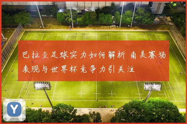 巴拉圭足球实力如何解析 南美赛场表现与世界杯竞争力引关注