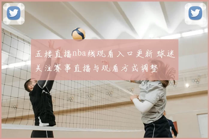 五楼直播nba线观看入口更新 球迷关注赛事直播与观看方式调整
