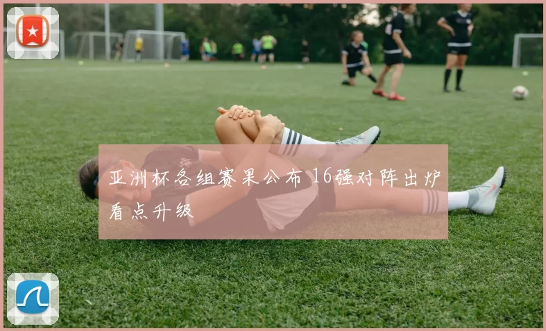亚洲杯各组赛果公布 16强对阵出炉看点升级
