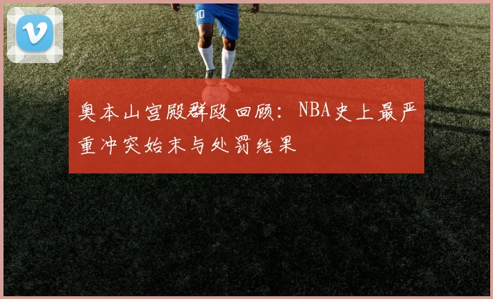 奥本山宫殿群殴回顾:NBA史上最严重冲突始末与处罚结果