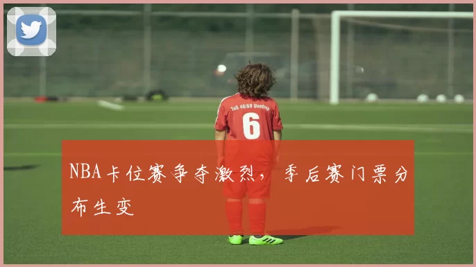 NBA卡位赛争夺激烈，季后赛门票分布生变