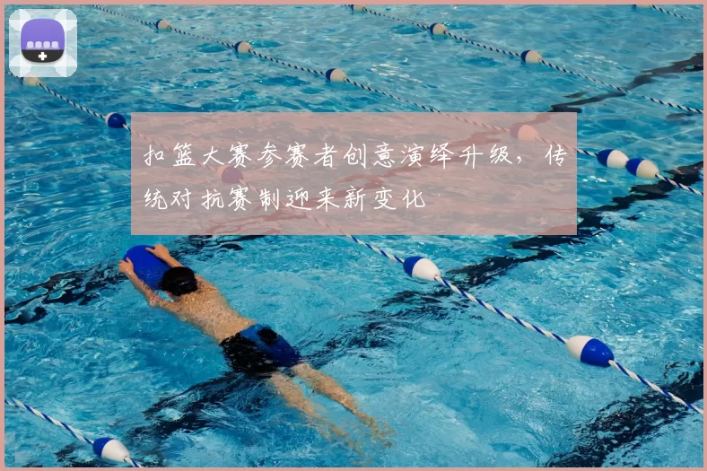 扣篮大赛参赛者创意演绎升级，传统对抗赛制迎来新变化
