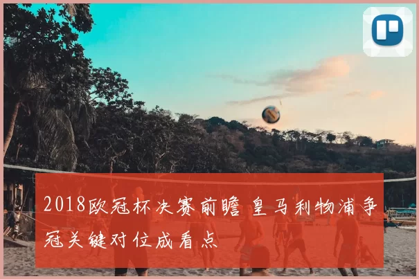 2018欧冠杯决赛前瞻 皇马利物浦争冠关键对位成看点