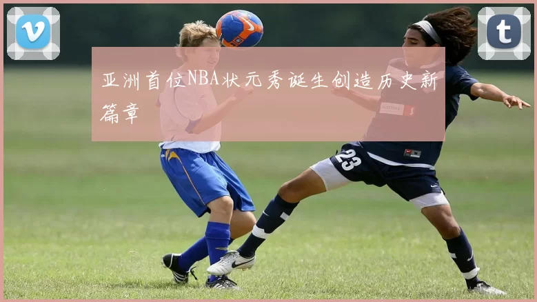 亚洲首位NBA状元秀诞生创造历史新篇章