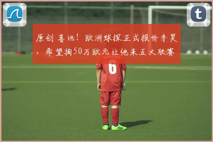 原创 喜讯！欧洲球探正式报价李昊，希望掏50万欧元让他来五大联赛效力