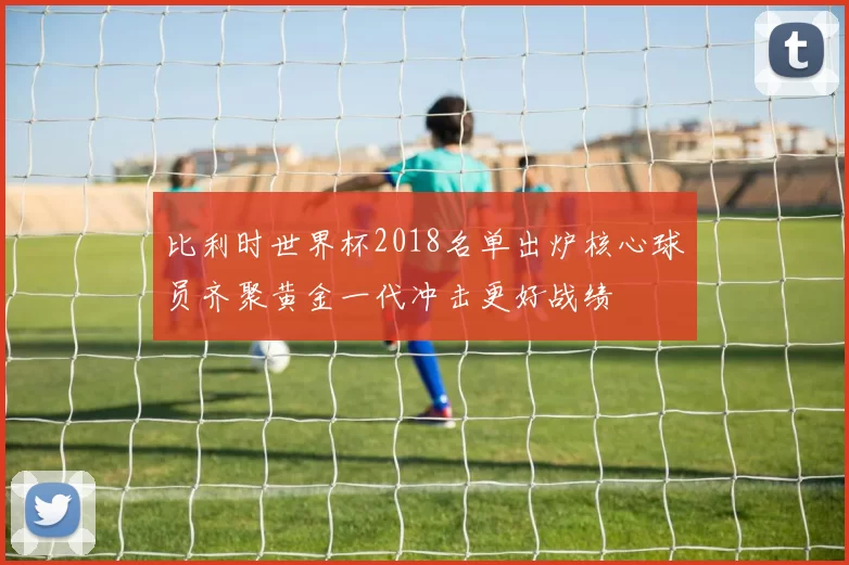 比利时世界杯2018名单出炉核心球员齐聚黄金一代冲击更好战绩