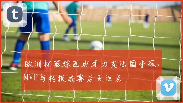 欧洲杯篮球西班牙力克法国夺冠，MVP与轮换成赛后关注点