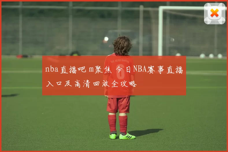 nba直播吧 m聚焦 今日NBA赛事直播入口及高清回放全攻略