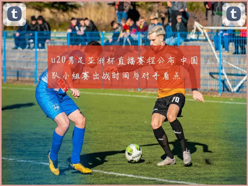 u20男足亚洲杯直播赛程公布 中国队小组赛出战时间与对手看点