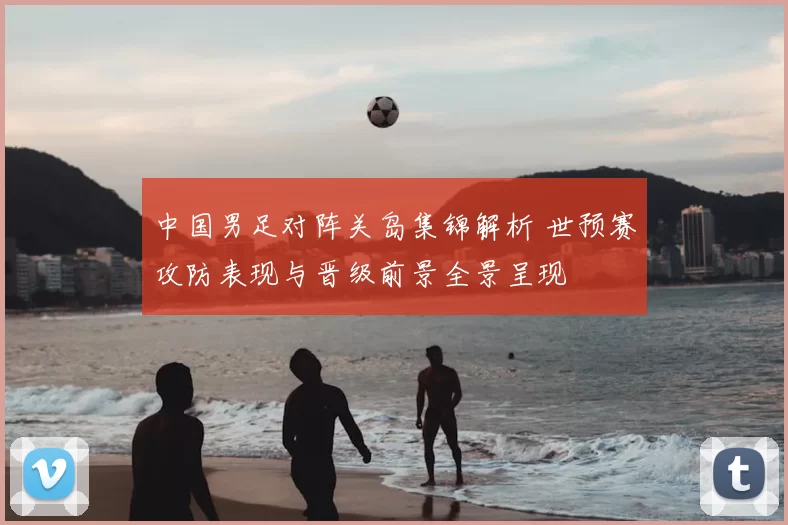中国男足对阵关岛集锦解析 世预赛攻防表现与晋级前景全景呈现