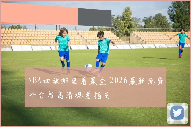NBA回放哪里看最全 2026最新免费平台与高清观看指南