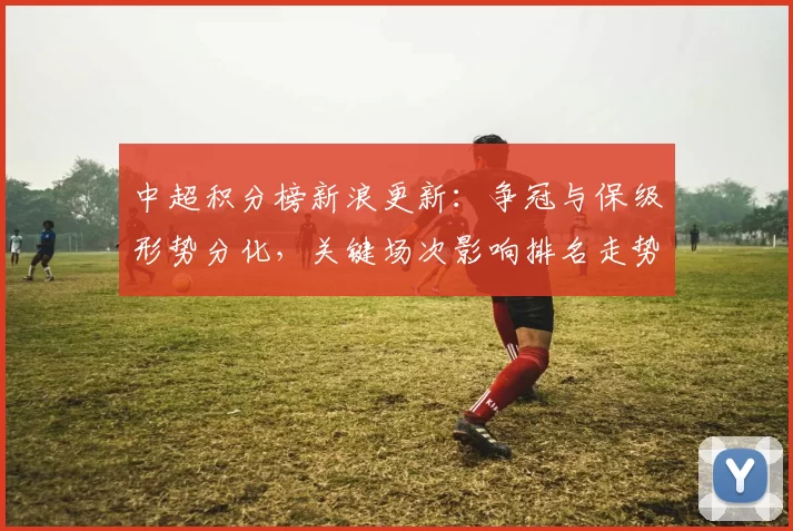 中超积分榜新浪更新：争冠与保级形势分化，关键场次影响排名走势