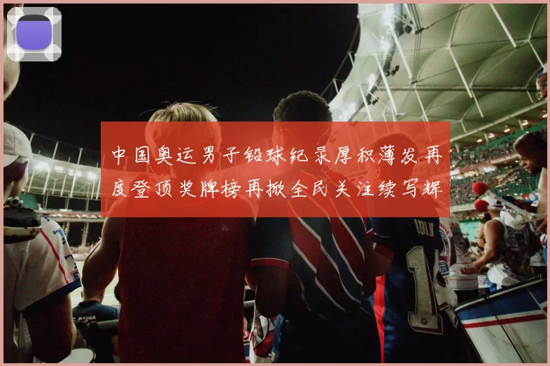 中国奥运男子铅球纪录厚积薄发再度登顶奖牌榜再掀全民关注续写辉煌征程