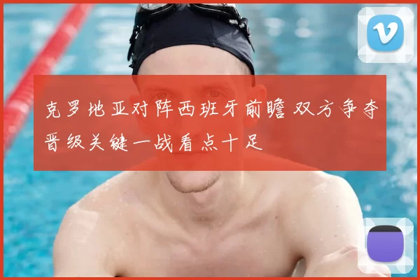 克罗地亚对阵西班牙前瞻 双方争夺晋级关键一战看点十足