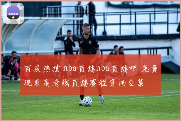 百度热搜 nba直播nba直播吧 免费观看高清线直播赛程资讯合集