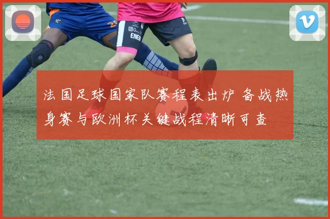 法国足球国家队赛程表出炉 备战热身赛与欧洲杯关键战程清晰可查