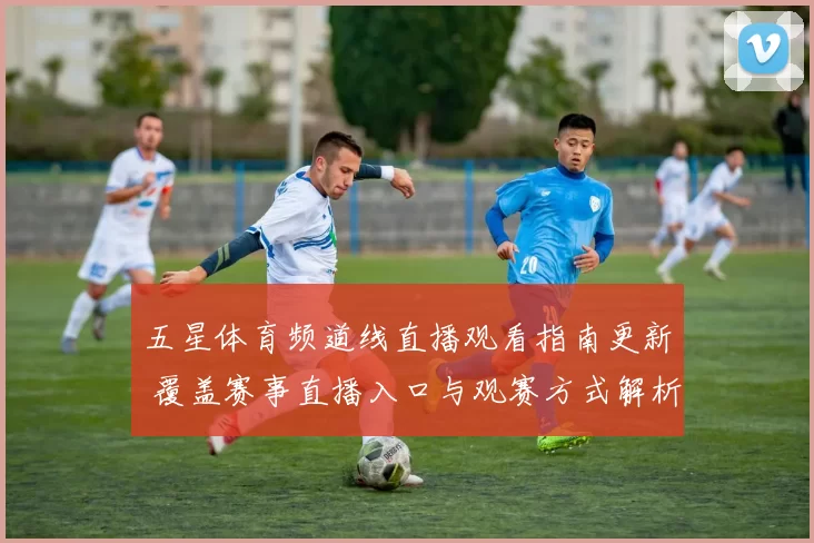 五星体育频道线直播观看指南更新 覆盖赛事直播入口与观赛方式解析