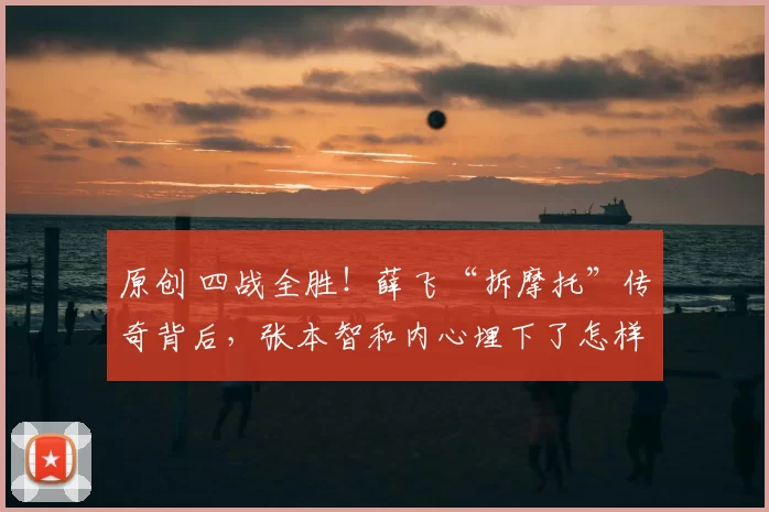 原创 四战全胜！薛飞“拆摩托”传奇背后，张本智和内心埋下了怎样的“阴影”？