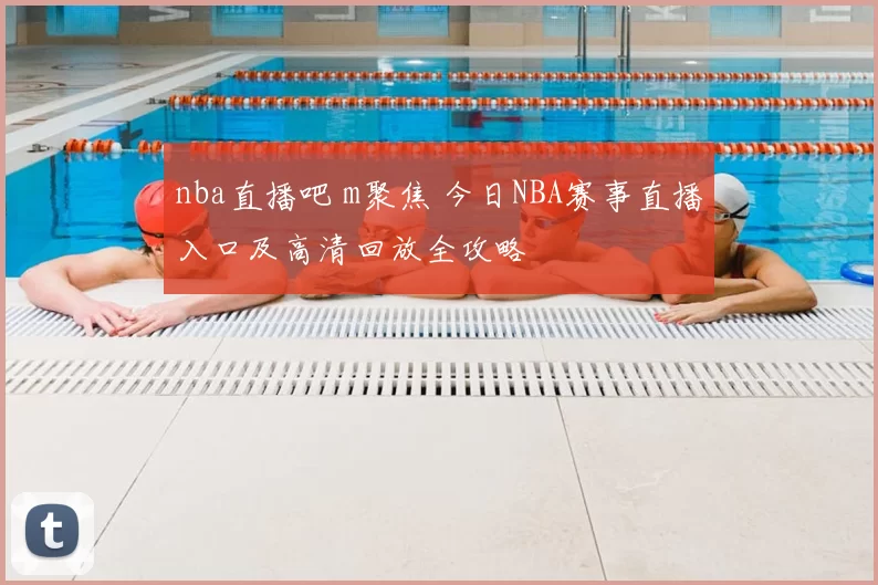 nba直播吧 m聚焦 今日NBA赛事直播入口及高清回放全攻略