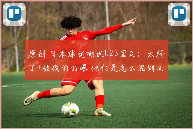 原创 日本球迷嘲讽U23国足:太弱了+被我们打爆 他们是怎么混到决赛的?