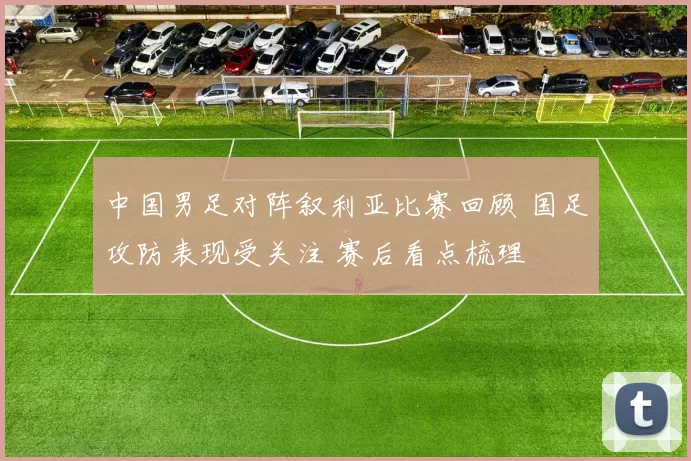 中国男足对阵叙利亚比赛回顾 国足攻防表现受关注 赛后看点梳理