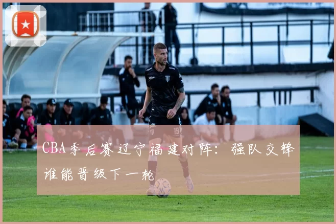 CBA季后赛辽宁福建对阵：强队交锋谁能晋级下一轮