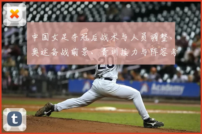 中国女足夺冠后战术与人员调整，奥运备战前景、青训接力与阵容考量