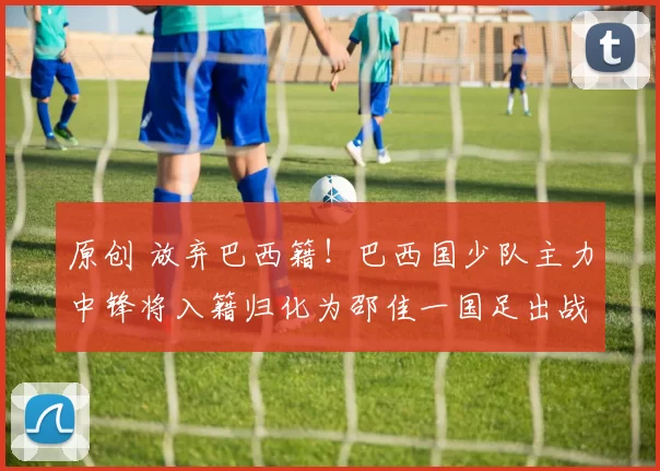 原创 放弃巴西籍！巴西国少队主力中锋将入籍归化为邵佳一国足出战，值得期待