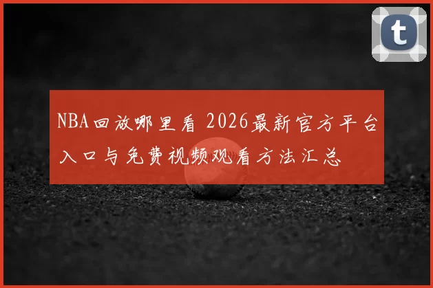 NBA回放哪里看 2026最新官方平台入口与免费视频观看方法汇总