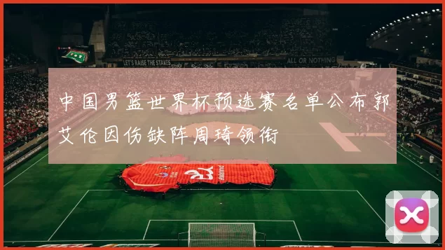 中国男篮世界杯预选赛名单公布郭艾伦因伤缺阵周琦领衔