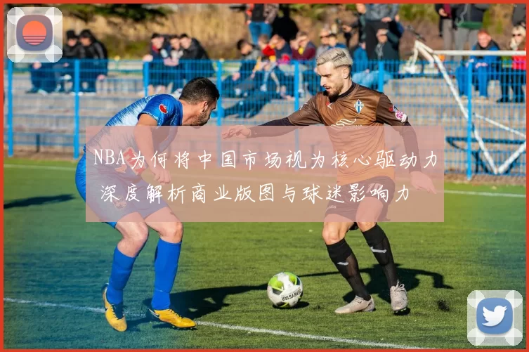 NBA为何将中国市场视为核心驱动力 深度解析商业版图与球迷影响力