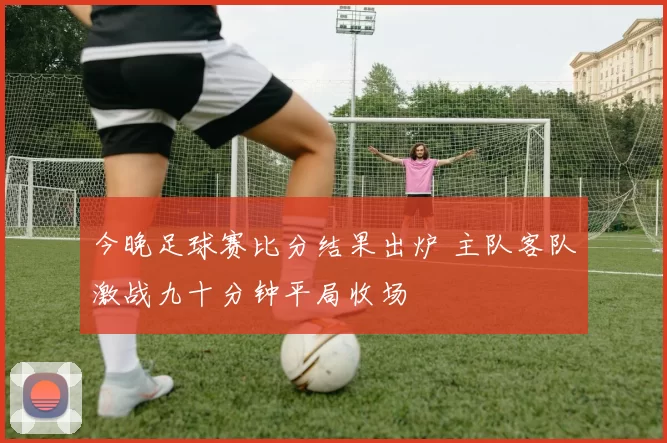 今晚足球赛比分结果出炉 主队客队激战九十分钟平局收场