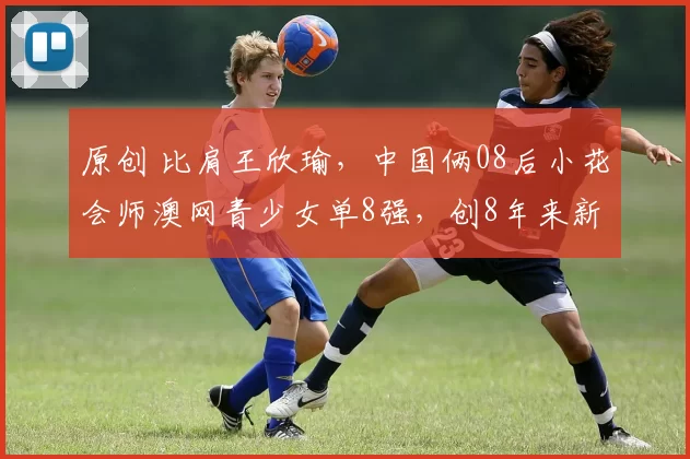 原创 比肩王欣瑜，中国俩08后小花会师澳网青少女单8强，创8年来新纪录