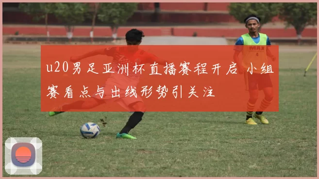 u20男足亚洲杯直播赛程开启 小组赛看点与出线形势引关注