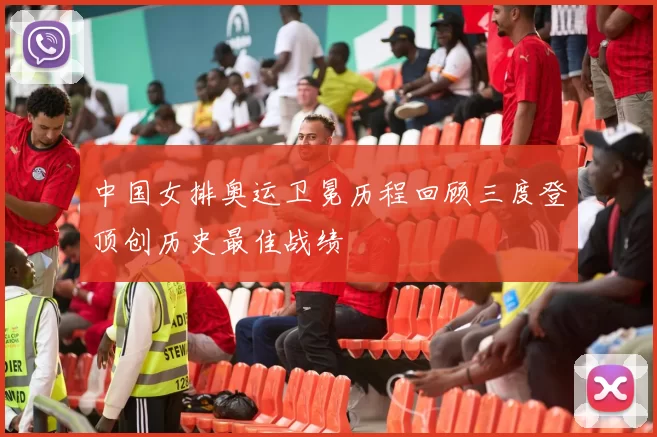 中国女排奥运卫冕历程回顾三度登顶创历史最佳战绩