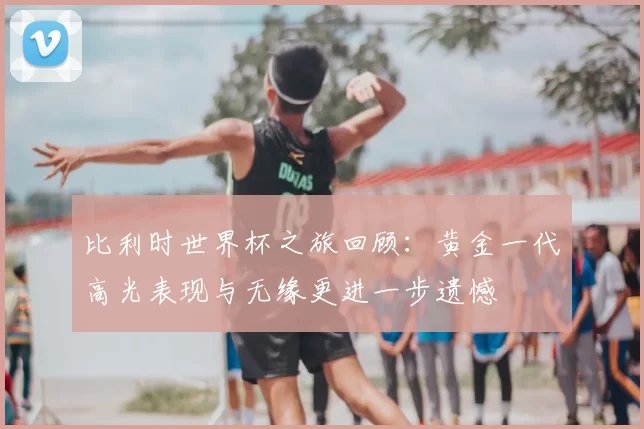 比利时世界杯之旅回顾:黄金一代高光表现与无缘更进一步遗憾