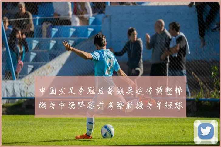 中国女足夺冠后备战奥运将调整锋线与中场阵容并考察新援与年轻球员