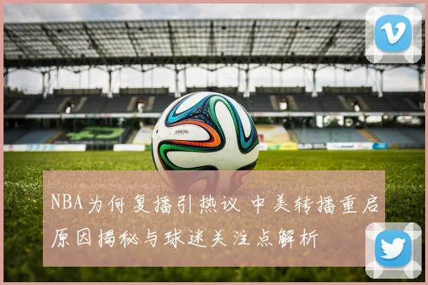 NBA为何复播引热议 中美转播重启原因揭秘与球迷关注点解析