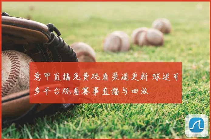 意甲直播免费观看渠道更新 球迷可多平台观看赛事直播与回放