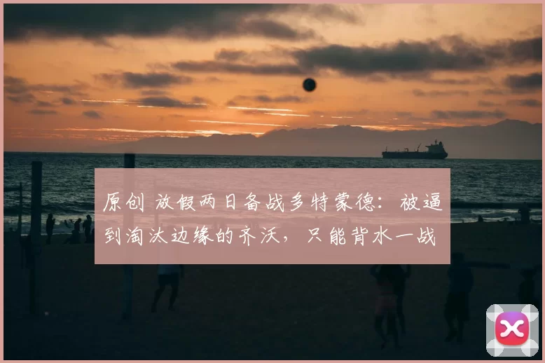 原创 放假两日备战多特蒙德：被逼到淘汰边缘的齐沃，只能背水一战了