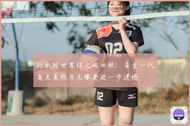 比利时世界杯之旅回顾:黄金一代高光表现与无缘更进一步遗憾