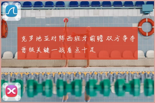 克罗地亚对阵西班牙前瞻 双方争夺晋级关键一战看点十足